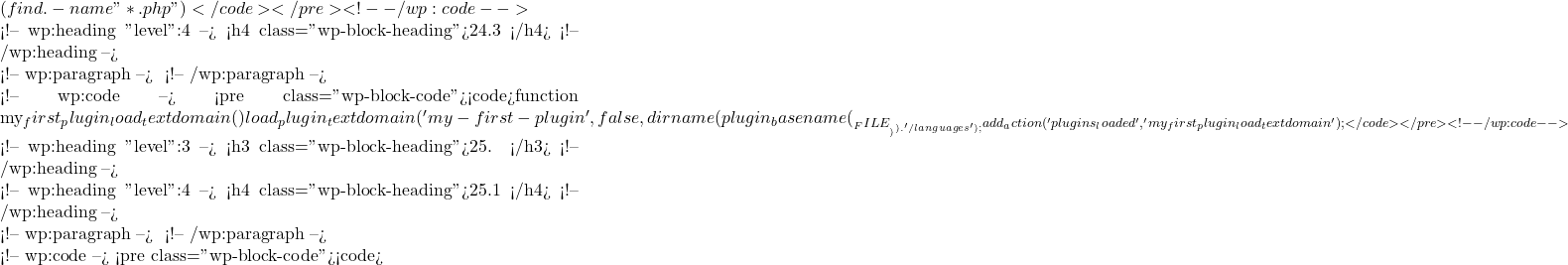 (find . -name "*.php")</code></pre> <!-- /wp:code -->  <!-- wp:heading {"level":4} --> <h4 class="wp-block-heading">24.3 加载翻译文件</h4> <!-- /wp:heading -->  <!-- wp:paragraph --> 在插件初始化时加载翻译文件： <!-- /wp:paragraph -->  <!-- wp:code --> <pre class="wp-block-code"><code>function my_first_plugin_load_textdomain() {     load_plugin_textdomain('my-first-plugin', false, dirname(plugin_basename(__FILE__)) . '/languages'); } add_action('plugins_loaded', 'my_first_plugin_load_textdomain');</code></pre> <!-- /wp:code -->  <!-- wp:heading {"level":3} --> <h3 class="wp-block-heading">25. 安全性</h3> <!-- /wp:heading -->  <!-- wp:heading {"level":4} --> <h4 class="wp-block-heading">25.1 数据验证和清理</h4> <!-- /wp:heading -->  <!-- wp:paragraph --> 确保所有用户输入的数据都经过验证和清理： <!-- /wp:paragraph -->  <!-- wp:code --> <pre class="wp-block-code"><code>