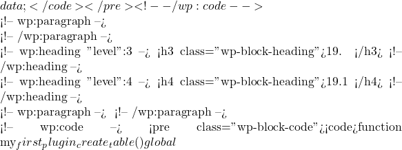 data; }</code></pre> <!-- /wp:code -->  <!-- wp:paragraph -->  <!-- /wp:paragraph -->  <!-- wp:heading {"level":3} --> <h3 class="wp-block-heading">19. 数据库操作</h3> <!-- /wp:heading -->  <!-- wp:heading {"level":4} --> <h4 class="wp-block-heading">19.1 创建自定义数据库表</h4> <!-- /wp:heading -->  <!-- wp:paragraph --> 有时候，插件需要创建自定义数据库表来存储特定的数据。以下是创建自定义表的示例： <!-- /wp:paragraph -->  <!-- wp:code --> <pre class="wp-block-code"><code>function my_first_plugin_create_table() {     global