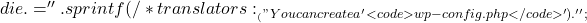 die .= '' . sprintf( 		/* translators: %s: wp-config.php */ 		__( "You can create a %s file through a web interface, but this doesn't work for all server setups. The safest way is to manually create the file." ), 		'<code>wp-config.php</code>' 	) . '';