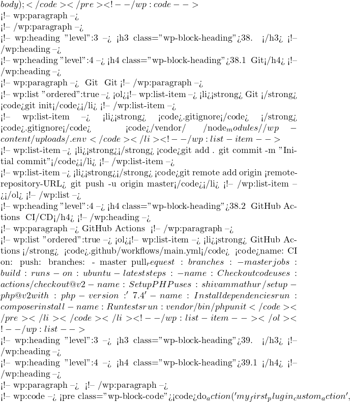 body); }</code></pre> <!-- /wp:code -->  <!-- wp:paragraph -->  <!-- /wp:paragraph -->  <!-- wp:heading {"level":3} --> <h3 class="wp-block-heading">38. 版本控制</h3> <!-- /wp:heading -->  <!-- wp:heading {"level":4} --> <h4 class="wp-block-heading">38.1 使用 Git</h4> <!-- /wp:heading -->  <!-- wp:paragraph --> 使用 Git 进行版本控制是现代开发的最佳实践。以下是一些基本步骤来初始化和使用 Git： <!-- /wp:paragraph -->  <!-- wp:list {"ordered":true} --> <ol><!-- wp:list-item --> <li><strong>初始化 Git 仓库</strong>： <code>git init</code></li> <!-- /wp:list-item -->  <!-- wp:list-item --> <li><strong>添加 <code>.gitignore</code> 文件</strong>： 创建一个 <code>.gitignore</code> 文件，以忽略不需要版本控制的文件和目录。例如： <code>/vendor/ /node_modules/ /wp-content/uploads/ .env</code></li> <!-- /wp:list-item -->  <!-- wp:list-item --> <li><strong>添加并提交文件</strong>： <code>git add . git commit -m "Initial commit"</code></li> <!-- /wp:list-item -->  <!-- wp:list-item --> <li><strong>推送到远程仓库</strong>： <code>git remote add origin <remote-repository-URL> git push -u origin master</code></li> <!-- /wp:list-item --></ol> <!-- /wp:list -->  <!-- wp:heading {"level":4} --> <h4 class="wp-block-heading">38.2 使用 GitHub Actions 进行 CI/CD</h4> <!-- /wp:heading -->  <!-- wp:paragraph --> GitHub Actions 可以帮助你自动化测试、构建和部署插件。 <!-- /wp:paragraph -->  <!-- wp:list {"ordered":true} --> <ol><!-- wp:list-item --> <li><strong>创建 GitHub Actions 工作流</strong>： 在你的仓库中创建 <code>.github/workflows/main.yml</code> 文件： <code>name: CI on: push: branches: - master pull_request: branches: - master jobs: build: runs-on: ubuntu-lateststeps: - name: Checkout code uses: actions/checkout@v2 - name: Set up PHP uses: shivammathur/setup-php@v2 with: php-version: '7.4' - name: Install dependencies run: composer install - name: Run tests run: vendor/bin/phpunit</code></pre></li></code></li> <!-- /wp:list-item --></ol> <!-- /wp:list -->  <!-- wp:heading {"level":3} --> <h3 class="wp-block-heading">39. 钩子和过滤器</h3> <!-- /wp:heading -->  <!-- wp:heading {"level":4} --> <h4 class="wp-block-heading">39.1 自定义钩子</h4> <!-- /wp:heading -->  <!-- wp:paragraph --> 创建自定义钩子，让其他开发者可以扩展你的插件功能： <!-- /wp:paragraph -->  <!-- wp:code --> <pre class="wp-block-code"><code>do_action('my_first_plugin_custom_action',