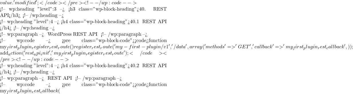 value . ' modified'; }</code></pre> <!-- /wp:code -->  <!-- wp:heading {"level":3} --> <h3 class="wp-block-heading">40. REST API</h3> <!-- /wp:heading -->  <!-- wp:heading {"level":4} --> <h4 class="wp-block-heading">40.1 注册自定义 REST API 路由</h4> <!-- /wp:heading -->  <!-- wp:paragraph --> 使用 WordPress REST API 注册自定义路由： <!-- /wp:paragraph -->  <!-- wp:code --> <pre class="wp-block-code"><code>function my_first_plugin_register_rest_route() {     register_rest_route('my-first-plugin/v1', '/data', array(         'methods' => 'GET',         'callback' => 'my_first_plugin_rest_callback',     )); }  add_action('rest_api_init', 'my_first_plugin_register_rest_route');</code></pre> <!-- /wp:code -->  <!-- wp:heading {"level":4} --> <h4 class="wp-block-heading">40.2 处理 REST API 请求</h4> <!-- /wp:heading -->  <!-- wp:paragraph --> 处理 REST API 请求并返回响应： <!-- /wp:paragraph -->  <!-- wp:code --> <pre class="wp-block-code"><code>function my_first_plugin_rest_callback(