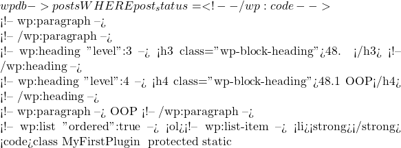 wpdb->posts WHERE post_status = %s", 'publish'));</code></pre> <!-- /wp:code -->  <!-- wp:paragraph -->  <!-- /wp:paragraph -->  <!-- wp:heading {"level":3} --> <h3 class="wp-block-heading">48. 高级插件架构</h3> <!-- /wp:heading -->  <!-- wp:heading {"level":4} --> <h4 class="wp-block-heading">48.1 使用面向对象编程（OOP）</h4> <!-- /wp:heading -->  <!-- wp:paragraph --> 通过面向对象编程（OOP），可以使插件的代码更加模块化、可维护和可扩展。 <!-- /wp:paragraph -->  <!-- wp:list {"ordered":true} --> <ol><!-- wp:list-item --> <li><strong>创建基础类</strong>： 创建一个基础类来管理插件的初始化和加载： <code>class MyFirstPlugin { protected static
