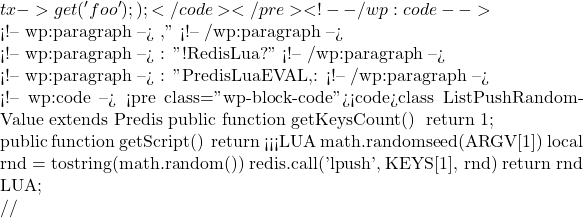 tx->get('foo'); });</code></pre> <!-- /wp:code -->  <!-- wp:paragraph --> 这段代码在一个事务中设置了一个键值对,然后又获取了这个值。事务保证了这些操作是原子的。" <!-- /wp:paragraph -->  <!-- wp:paragraph --> 米小饭: "太棒了!那如果我想使用Redis的Lua脚本功能呢?" <!-- /wp:paragraph -->  <!-- wp:paragraph --> 步子哥: "Predis对Lua脚本也有很好的支持。你可以直接使用EVAL命令,或者创建一个自定义的脚本命令。看这个例子: <!-- /wp:paragraph -->  <!-- wp:code --> <pre class="wp-block-code"><code>class ListPushRandomValue extends Predis\Command\ScriptCommand {     public function getKeysCount()     {         return 1;     }      public function getScript()     {         return <<<LUA math.randomseed(ARGV[1]) local rnd = tostring(math.random()) redis.call('lpush', KEYS[1], rnd) return rnd LUA;     } }  // 将脚本命令注入到命令工厂