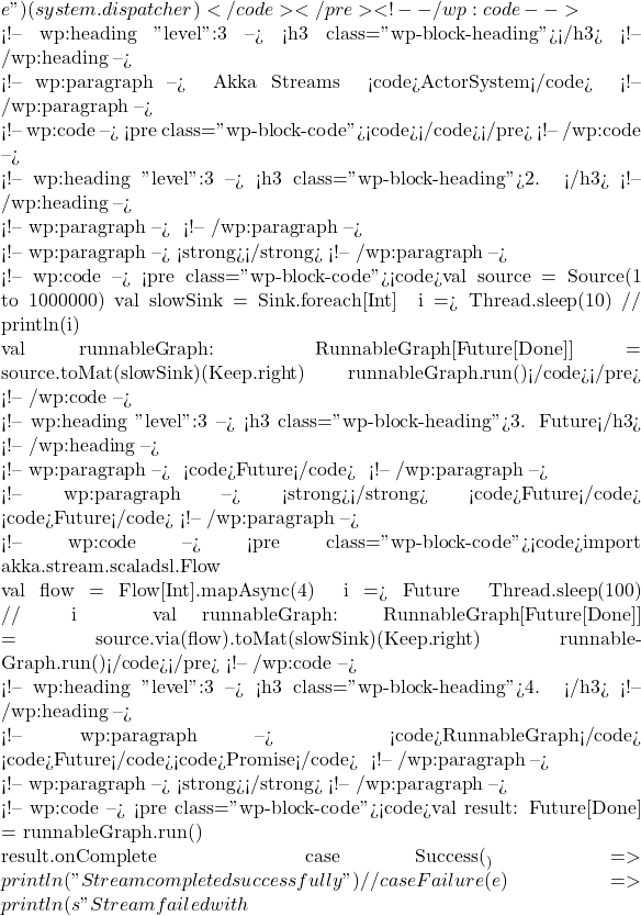 e") }(system.dispatcher)</code></pre> <!-- /wp:code -->  <!-- wp:heading {"level":3} --> <h3 class="wp-block-heading">总结</h3> <!-- /wp:heading -->  <!-- wp:paragraph --> 正确管理 Akka Streams 的流生命周期非常重要，不应通过简单关闭 <code>ActorSystem</code> 来 <!-- /wp:paragraph -->  <!-- wp:code --> <pre class="wp-block-code"><code></code></pre> <!-- /wp:code -->  <!-- wp:heading {"level":3} --> <h3 class="wp-block-heading">2. 背压处理问题</h3> <!-- /wp:heading -->  <!-- wp:paragraph --> 如果流内的某些组件处理数据的速度不一致，可能会导致内存积压，尤其是在没有适当的背压处理机制时。 <!-- /wp:paragraph -->  <!-- wp:paragraph --> <strong>解决方案</strong>：确保流中的各个组件正确处理背压，避免数据在流中无限积压。 <!-- /wp:paragraph -->  <!-- wp:code --> <pre class="wp-block-code"><code>val source = Source(1 to 1000000) val slowSink = Sink.foreach[Int] { i =>   Thread.sleep(10)  // 模拟慢速的处理   println(i) }  val runnableGraph: RunnableGraph[Future[Done]] = source.toMat(slowSink)(Keep.right) runnableGraph.run()</code></pre> <!-- /wp:code -->  <!-- wp:heading {"level":3} --> <h3 class="wp-block-heading">3. 大量未完成的Future</h3> <!-- /wp:heading -->  <!-- wp:paragraph --> 在处理流时，如果大量未完成的 <code>Future</code> 长时间存在，可能会消耗大量内存。 <!-- /wp:paragraph -->  <!-- wp:paragraph --> <strong>解决方案</strong>：合理管理 <code>Future</code> 的生命周期，避免长时间存在大量未完成的 <code>Future</code>。 <!-- /wp:paragraph -->  <!-- wp:code --> <pre class="wp-block-code"><code>import akka.stream.scaladsl.Flow  val flow = Flow[Int].mapAsync(4) { i =>   Future {     Thread.sleep(100)  // 模拟异步操作     i   } } val runnableGraph: RunnableGraph[Future[Done]] = source.via(flow).toMat(slowSink)(Keep.right) runnableGraph.run()</code></pre> <!-- /wp:code -->  <!-- wp:heading {"level":3} --> <h3 class="wp-block-heading">4. 未释放的物化值</h3> <!-- /wp:heading -->  <!-- wp:paragraph --> 如果你创建的 <code>RunnableGraph</code> 产生了大量物化值（如 <code>Future</code>、<code>Promise</code> 等），且未及时释放，这些物化值会占用内存。 <!-- /wp:paragraph -->  <!-- wp:paragraph --> <strong>解决方案</strong>：在流完成后，及时处理和释放物化值。 <!-- /wp:paragraph -->  <!-- wp:code --> <pre class="wp-block-code"><code>val result: Future[Done] = runnableGraph.run()  result.onComplete {   case Success(_) =>     println("Stream completed successfully")     // 处理完成后的操作   case Failure(e) =>     println(s"Stream failed with