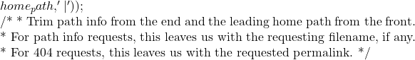 home_path, '|' ) ); 			}  			/* 			 * Trim path info from the end and the leading home path from the front. 			 * For path info requests, this leaves us with the requesting filename, if any. 			 * For 404 requests, this leaves us with the requested permalink. 			 */