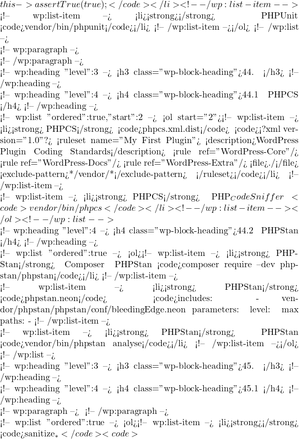 this->assertTrue(true); } }</code></li> <!-- /wp:list-item -->  <!-- wp:list-item --> <li><strong>运行测试</strong>： 在终端中运行 PHPUnit： <code>vendor/bin/phpunit</code></li> <!-- /wp:list-item --></ol> <!-- /wp:list -->  <!-- wp:paragraph -->  <!-- /wp:paragraph -->  <!-- wp:heading {"level":3} --> <h3 class="wp-block-heading">44. 代码质量和静态分析</h3> <!-- /wp:heading -->  <!-- wp:heading {"level":4} --> <h4 class="wp-block-heading">44.1 使用 PHPCS 检查代码规范</h4> <!-- /wp:heading -->  <!-- wp:list {"ordered":true,"start":2} --> <ol start="2"><!-- wp:list-item --> <li><strong>配置 PHPCS</strong>： 创建 <code>phpcs.xml.dist</code> 文件，以定义代码检查规则： <code><?xml version="1.0"?> <ruleset name="My First Plugin"> <description>WordPress Plugin Coding Standards</description> <rule ref="WordPress-Core"/> <rule ref="WordPress-Docs"/> <rule ref="WordPress-Extra"/> <file>./</file> <exclude-pattern>*/vendor/*</exclude-pattern> </ruleset></code></li> <!-- /wp:list-item -->  <!-- wp:list-item --> <li><strong>运行 PHPCS</strong>： 在终端中运行 PHP_CodeSniffer 以检查代码规范： <code>vendor/bin/phpcs</code></li> <!-- /wp:list-item --></ol> <!-- /wp:list -->  <!-- wp:heading {"level":4} --> <h4 class="wp-block-heading">44.2 使用 PHPStan 进行静态分析</h4> <!-- /wp:heading -->  <!-- wp:list {"ordered":true} --> <ol><!-- wp:list-item --> <li><strong>安装 PHPStan</strong>： 使用 Composer 安装 PHPStan： <code>composer require --dev phpstan/phpstan</code></li> <!-- /wp:list-item -->  <!-- wp:list-item --> <li><strong>配置 PHPStan</strong>： 创建 <code>phpstan.neon</code> 文件： <code>includes: - vendor/phpstan/phpstan/conf/bleedingEdge.neon parameters: level: max paths: - %currentWorkingDirectory%/src excludePaths: - %currentWorkingDirectory%/vendor</code></li> <!-- /wp:list-item -->  <!-- wp:list-item --> <li><strong>运行 PHPStan</strong>： 在终端中运行 PHPStan 以进行静态分析： <code>vendor/bin/phpstan analyse</code></li> <!-- /wp:list-item --></ol> <!-- /wp:list -->  <!-- wp:heading {"level":3} --> <h3 class="wp-block-heading">45. 安全性</h3> <!-- /wp:heading -->  <!-- wp:heading {"level":4} --> <h4 class="wp-block-heading">45.1 数据验证和清理</h4> <!-- /wp:heading -->  <!-- wp:paragraph --> 为了防止安全漏洞，必须对所有用户输入进行验证和清理。 <!-- /wp:paragraph -->  <!-- wp:list {"ordered":true} --> <ol><!-- wp:list-item --> <li><strong>验证输入</strong>： 使用 <code>sanitize_*</code> 系列函数来清理输入数据： <code>